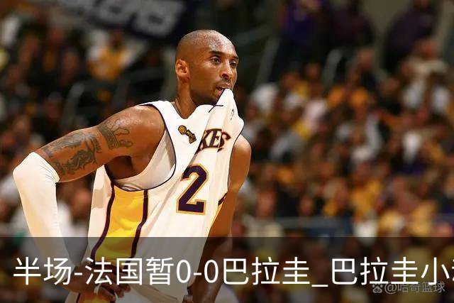 半场-法国暂0-0巴拉圭 巴拉圭小动作不断 法国8成控球双方0射正