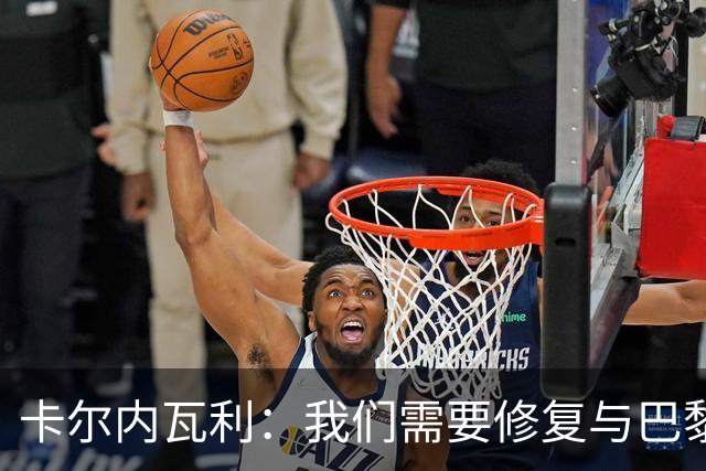 卡尔内瓦利：我们需要修复与巴黎之间的关系；我不会主动追球员