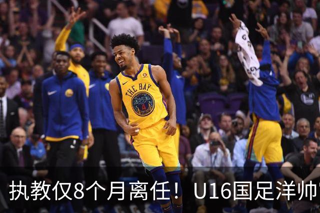 执教仅8个月离任！U16国足洋帅官宣下课，冰火战绩折射青训选人难题