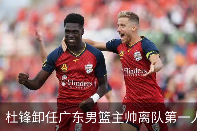 杜锋卸任广东男篮主帅离队第一人？曝杜润旺顶薪加盟南京同曦