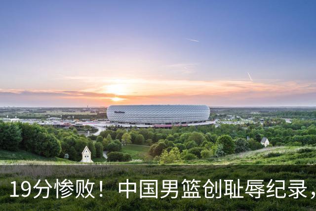 19分惨败！中国男篮创耻辱纪录，犯规多得分2倍！媒体人怒批男篮1人：每次都当众丢脸